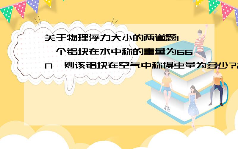 关于物理浮力大小的两道题1、一个铝块在水中称的重量为66N,则该铝块在空气中称得重量为多少?2、弹簧秤下挂一物体,弹簧秤的示数为G,把物体浸没在一种液体家中,弹簧秤的示数为G/3把物体