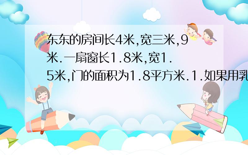 东东的房间长4米,宽三米,9米.一扇窗长1.8米,宽1.5米,门的面积为1.8平方米.1.如果用乳胶漆粉刷,地面不刷,需粉刷总面积是多少平方米?2.乳胶漆的价格每桶90元,盛漆2.5升,每升可以刷10平方米一遍.