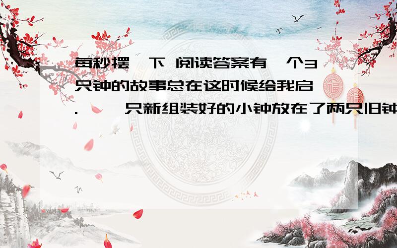 每秒摆一下 阅读答案有一个3只钟的故事总在这时候给我启迪.   一只新组装好的小钟放在了两只旧钟当中.两只旧钟“滴答”、“滴答”一分一秒地走着.   其中一只旧钟对小钟说：“来吧,你