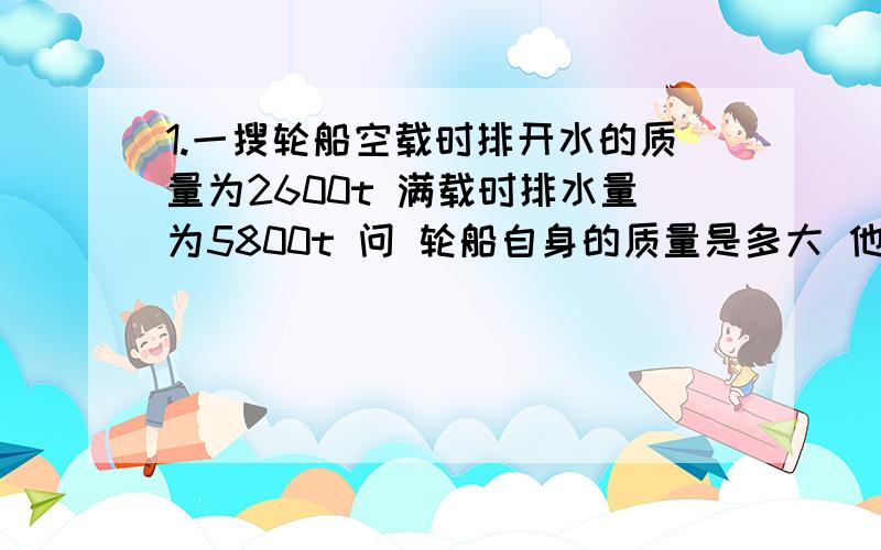 1.一搜轮船空载时排开水的质量为2600t 满载时排水量为5800t 问 轮船自身的质量是多大 他能装载多少货物？2.排水量是1000T的轮船在河水中航行,满载时传机器货物共重《 》N?收到喝水的浮力是