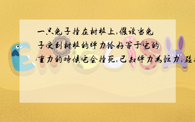 一只兔子撞在树桩上,假设当兔子受到树桩的弹力恰好等于它的重力的时候它会撞死,已知弹力为恒力,碰撞时间是0.2S,M=2KG问:兔子的撞树速度至少多大时兔子会撞死?