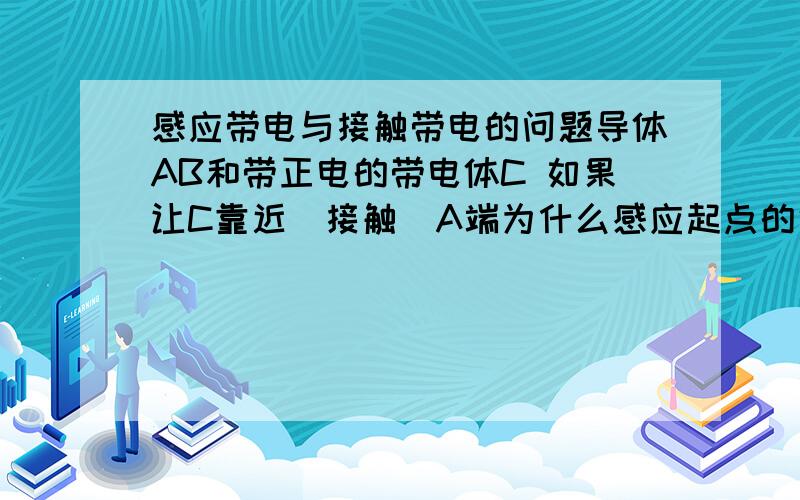 感应带电与接触带电的问题导体AB和带正电的带电体C 如果让C靠近（接触）A端为什么感应起点的话A端带负点而接触起点A端带正点?在感应与接触的临界状态呢?