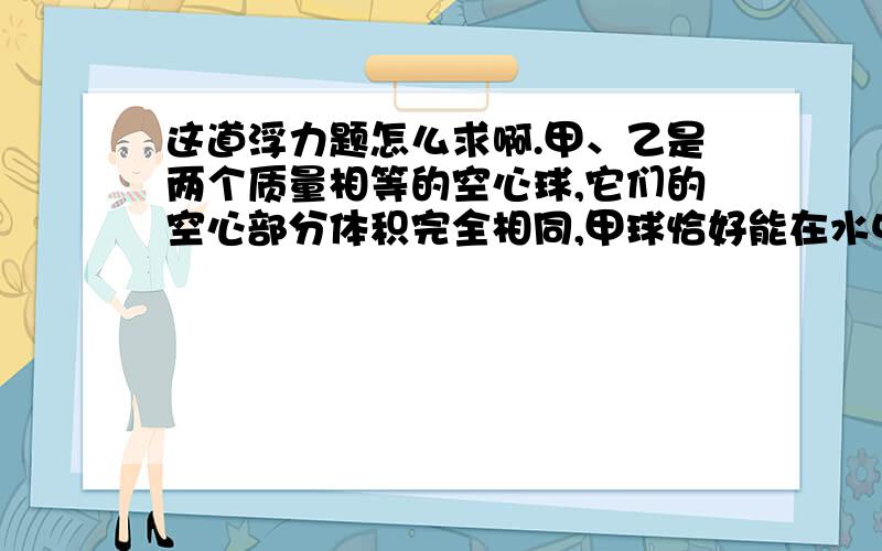 这道浮力题怎么求啊.甲、乙是两个质量相等的空心球,它们的空心部分体积完全相同,甲球恰好能在水中悬浮,ρ甲=3.0×103Kg/m3,ρ乙=2.0×103Kg／m3,ρ水=1.0×103Kg/m3,则甲、乙两球的体积之比为__________