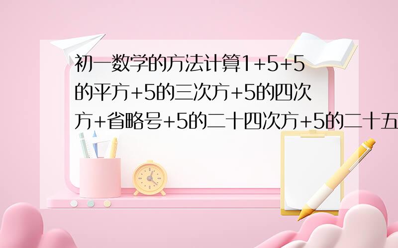 初一数学的方法计算1+5+5的平方+5的三次方+5的四次方+省略号+5的二十四次方+5的二十五次方