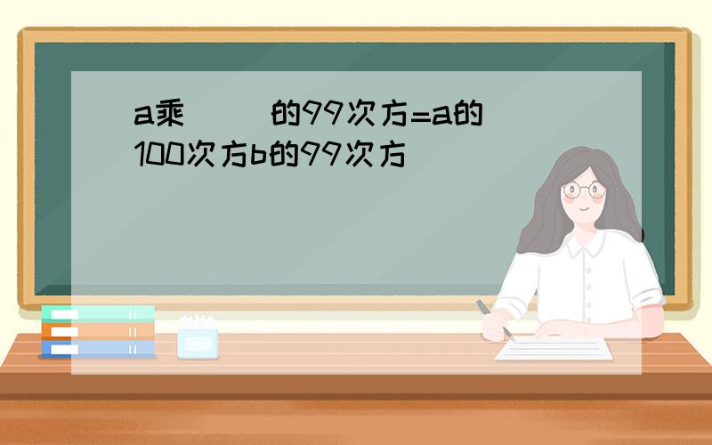 a乘（ ）的99次方=a的 100次方b的99次方