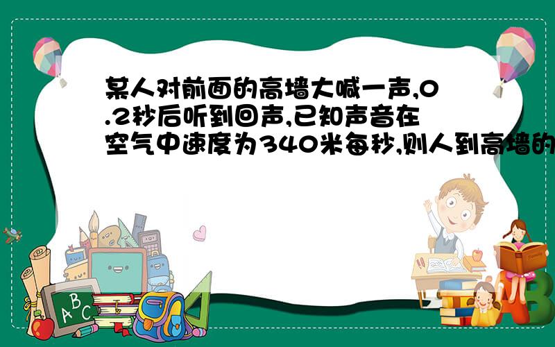 某人对前面的高墙大喊一声,0.2秒后听到回声,已知声音在空气中速度为340米每秒,则人到高墙的距离为多少米?