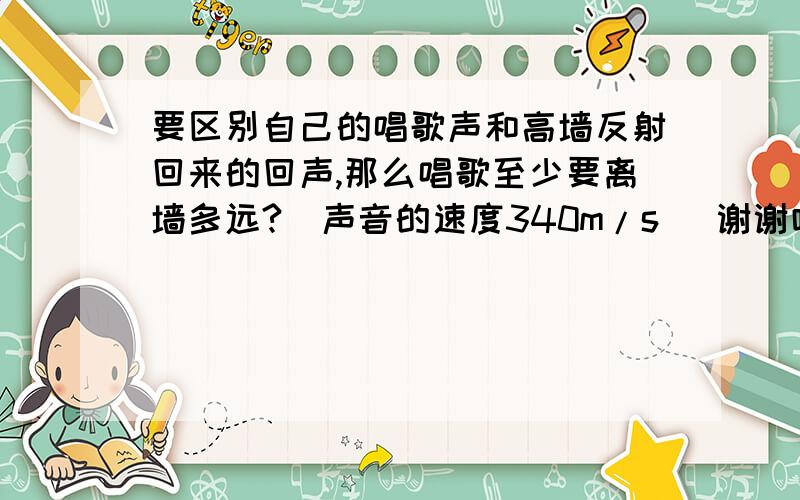 要区别自己的唱歌声和高墙反射回来的回声,那么唱歌至少要离墙多远?（声音的速度340m/s） 谢谢咯、还要写写算式.谢谢