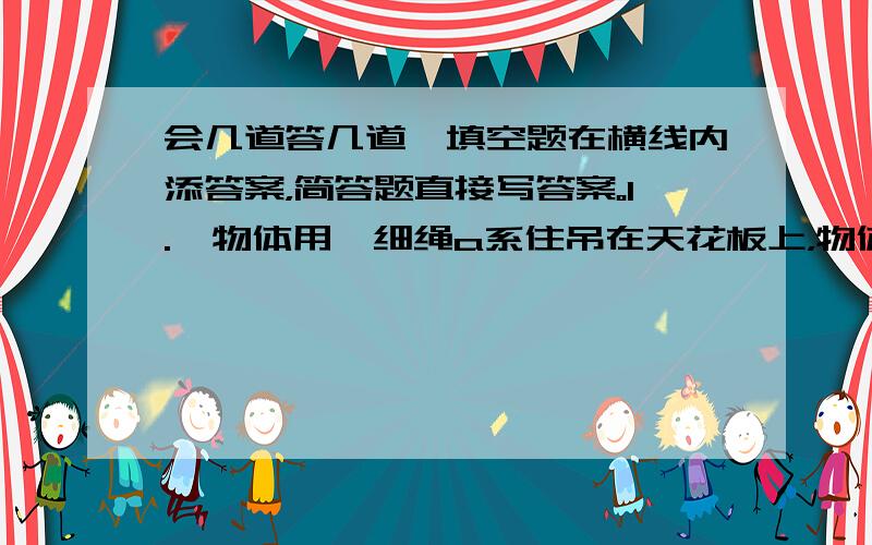 会几道答几道,填空题在横线内添答案，简答题直接写答案。1.一物体用一细绳a系住吊在天花板上，物体下面系有另一根相同的细绳b，当用手向下缓慢的拉下面的细绳b时，a,b两绳哪根先断？