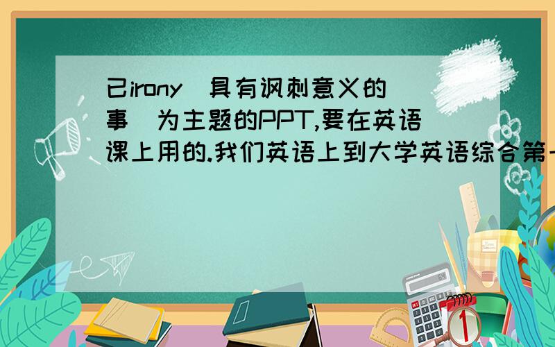 已irony(具有讽刺意义的事)为主题的PPT,要在英语课上用的.我们英语上到大学英语综合第一册unit5,要以这一irony主题做个PPT,英语课上要展示的.但是我们很坑爹现在切入点都没有,