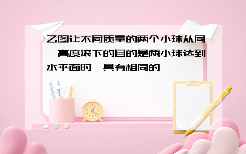 乙图让不同质量的两个小球从同一高度滚下的目的是两小球达到水平面时,具有相同的