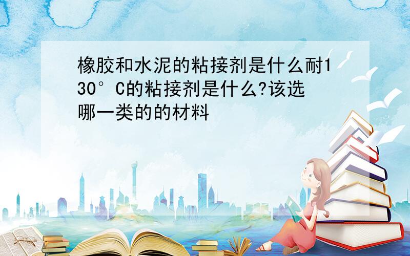 橡胶和水泥的粘接剂是什么耐130°C的粘接剂是什么?该选哪一类的的材料