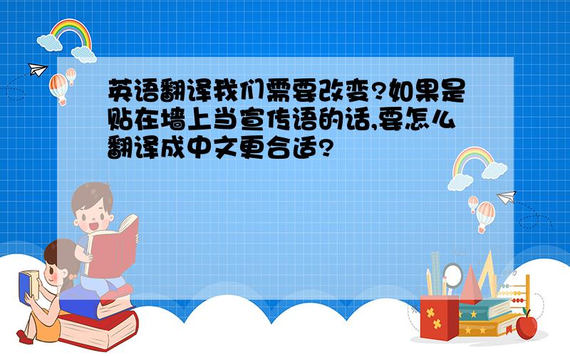 英语翻译我们需要改变?如果是贴在墙上当宣传语的话,要怎么翻译成中文更合适?