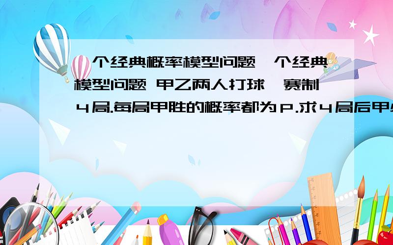 一个经典概率模型问题一个经典模型问题 甲乙两人打球,赛制４局.每局甲胜的概率都为Ｐ.求４局后甲必胜的概率.C2\3p^３（1—p） p^３（1—p）这个很容易理解是胜利的情形 但组合C2\3是怎样