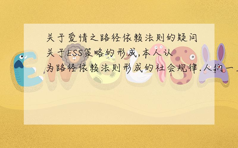 关于爱情之路径依赖法则的疑问关于ESS策略的形成,本人认为路径依赖法则形成的社会规律.人们一旦做出了某种选择(或好或坏),这种选择就会自我加强,有一个内在的东西使它强化,一直强化到