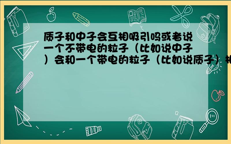 质子和中子会互相吸引吗或者说一个不带电的粒子（比如说中子）会和一个带电的粒子（比如说质子）相互吸引吗