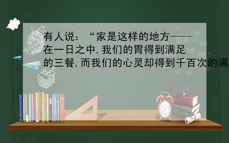 有人说：“家是这样的地方——在一日之中,我们的胃得到满足的三餐,而我们的心灵却得到千百次的满足.”结合自己的生活体验,谈谈你对这句话的理解.