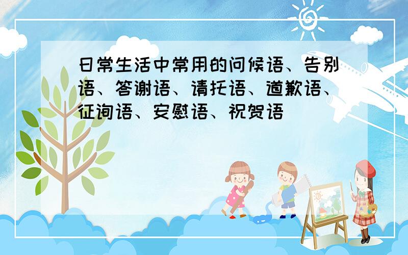 日常生活中常用的问候语、告别语、答谢语、请托语、道歉语、征询语、安慰语、祝贺语