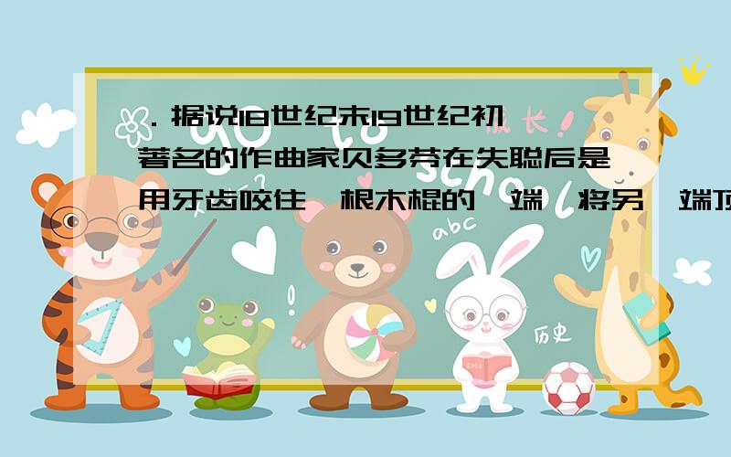 ．据说18世纪末19世纪初,著名的作曲家贝多芬在失聪后是用牙齿咬住一根木棍的一端,将另一端顶在钢琴弦上