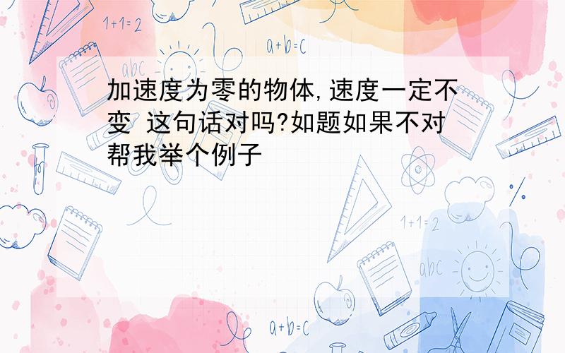 加速度为零的物体,速度一定不变 这句话对吗?如题如果不对帮我举个例子