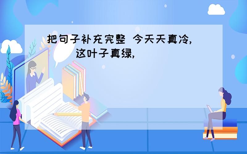 把句子补充完整 今天天真冷,（） 这叶子真绿,（）