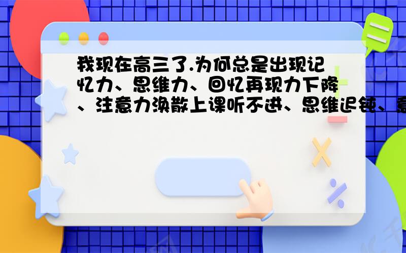 我现在高三了.为何总是出现记忆力、思维力、回忆再现力下降、注意力涣散上课听不进、思维迟钝、意识模糊成绩下降、浮想联翩乱梦纷白天精神萎靡上课易瞌睡打哈欠,大脑昏沉.忧虑抑郁