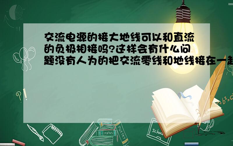 交流电源的接大地线可以和直流的负极相接吗?这样会有什么问题没有人为的把交流零线和地线接在一起,是这样的,我用一个12V开关电源,输出12V直流,输入220V交流不是有三个接线端么L,N,大地,