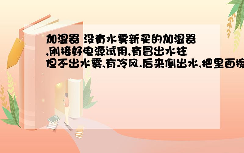 加湿器 没有水雾新买的加湿器,刚接好电源试用,有冒出水柱但不出水雾,有冷风.后来倒出水,把里面擦干,再试.不放水箱时,能正常出水雾,放上水箱,水雾就没了,还是只有水柱.这时再把水箱拿开