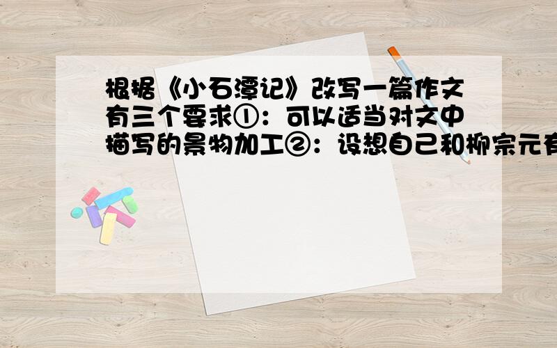 根据《小石潭记》改写一篇作文有三个要求①：可以适当对文中描写的景物加工②：设想自己和柳宗元有一段对话③：也可以融入其他人物（可有可无）