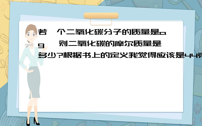 若一个二氧化碳分子的质量是ag ,则二氧化碳的摩尔质量是多少?根据书上的定义我觉得应该是44克每摩尔呀,但答案却是aNA ,这是为什么呀?对了,还有NA不是应该写成6.02*10的23次方吗?为什么写字