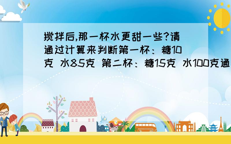 搅拌后,那一杯水更甜一些?请通过计算来判断第一杯：糖10克 水85克 第二杯：糖15克 水100克通过计算求出来