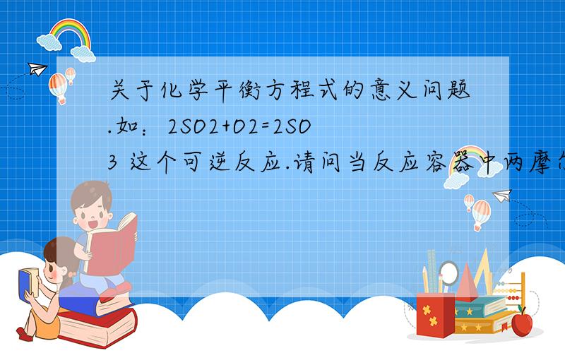 关于化学平衡方程式的意义问题.如：2SO2+O2=2SO3 这个可逆反应.请问当反应容器中两摩尔SO2和一摩尔O2放映生成两摩尔SO3后剩有两摩尔SO2和一摩尔O2吗?关于化学平衡方程式的意义我不是很懂,