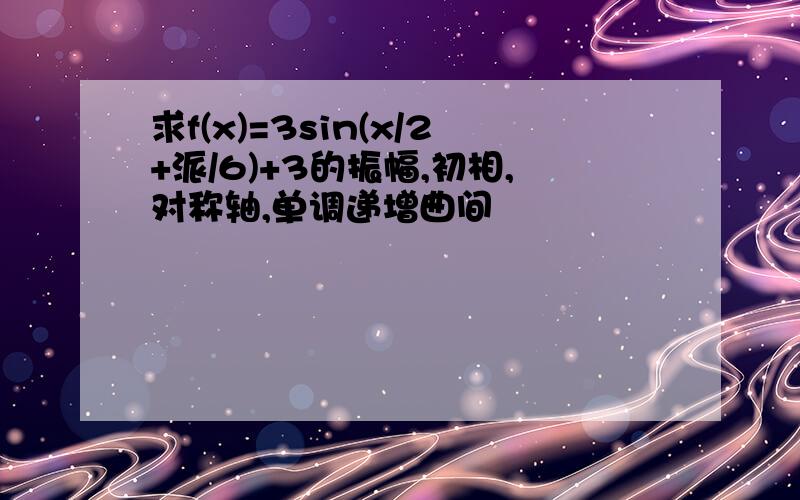 求f(x)=3sin(x/2+派/6)+3的振幅,初相,对称轴,单调递增曲间