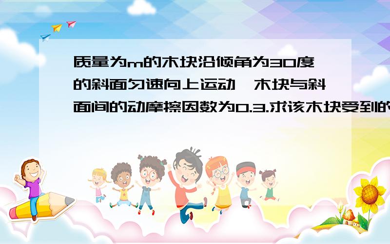 质量为m的木块沿倾角为30度的斜面匀速向上运动,木块与斜面间的动摩擦因数为0.3.求该木块受到的滑动摩...质量为m的木块沿倾角为30度的斜面匀速向上运动,木块与斜面间的动摩擦因数为0.3.求