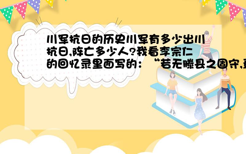 川军抗日的历史川军有多少出川抗日,阵亡多少人?我看李宗仁的回忆录里面写的：“若无滕县之固守,焉有台儿庄之大捷!”这场激烈的战斗是否很川军有关?因为四川拍的很多像《哈儿司令》