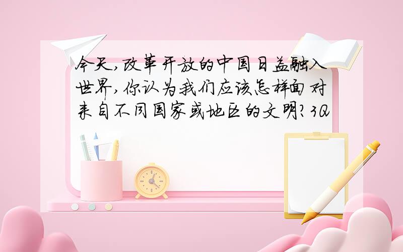 今天,改革开放的中国日益融入世界,你认为我们应该怎样面对来自不同国家或地区的文明?3Q