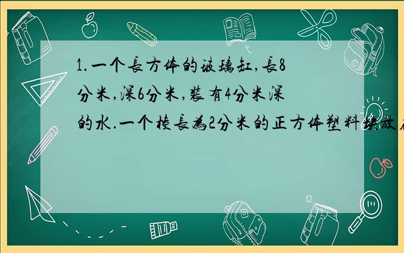 1.一个长方体的玻璃缸,长8分米,深6分米,装有4分米深的水．一个棱长为2分米的正方体塑料块放在水中,玻璃缸中的水面会上升多少?限当日!2.一个长为50米,宽为30米的长方形状的养鱼池.它的占