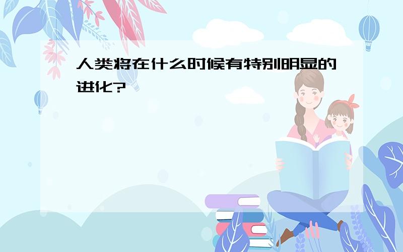 人类将在什么时候有特别明显的进化?