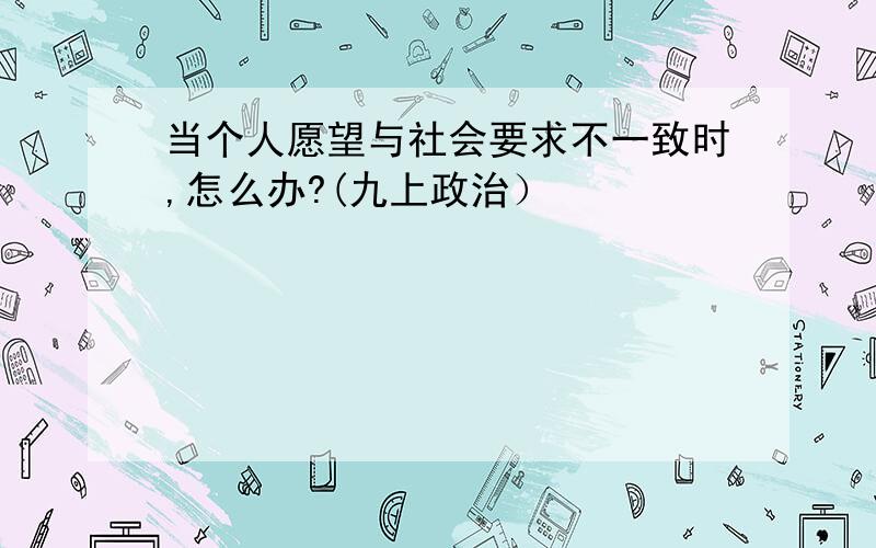 当个人愿望与社会要求不一致时,怎么办?(九上政治）