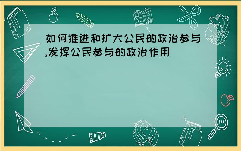 如何推进和扩大公民的政治参与,发挥公民参与的政治作用