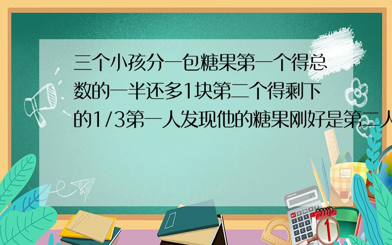 三个小孩分一包糖果第一个得总数的一半还多1块第二个得剩下的1/3第一人发现他的糖果刚好是第二人的5倍,问糖果的总数是多少?