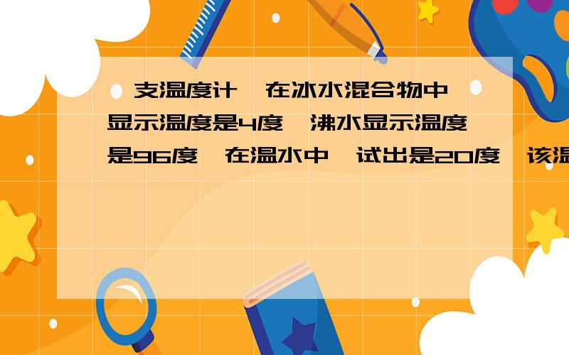 一支温度计,在冰水混合物中,显示温度是4度,沸水显示温度是96度,在温水中,试出是20度,该温水的实际是多少度在标准大气压下,该温度计刻度均匀说出具体过程