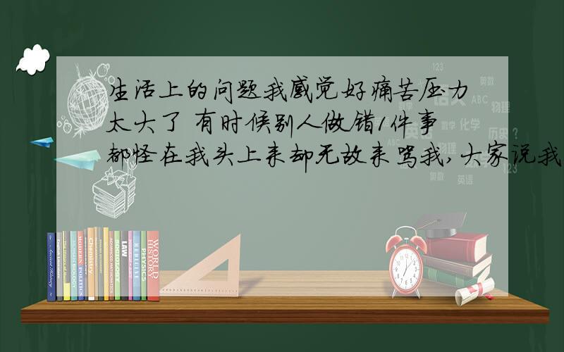 生活上的问题我感觉好痛苦压力太大了 有时候别人做错1件事都怪在我头上来却无故来骂我,大家说我到底怎么办啊?