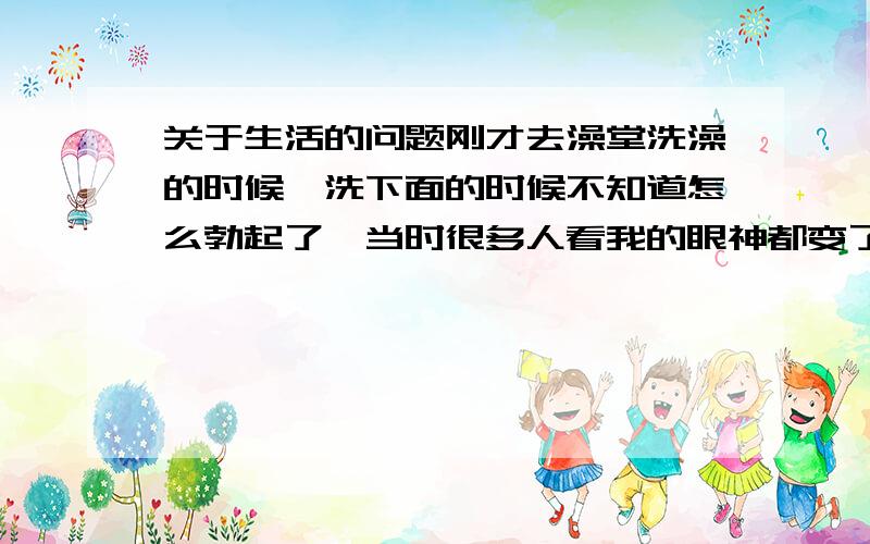 关于生活的问题刚才去澡堂洗澡的时候,洗下面的时候不知道怎么勃起了,当时很多人看我的眼神都变了……