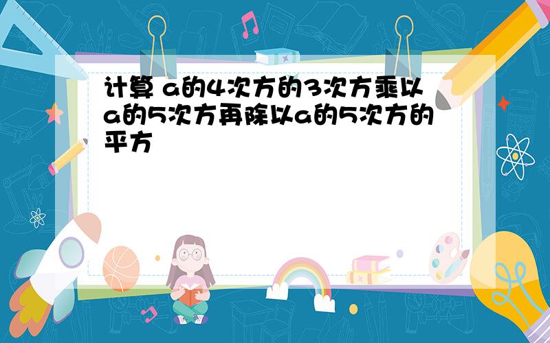 计算 a的4次方的3次方乘以a的5次方再除以a的5次方的平方