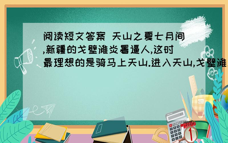 阅读短文答案 天山之夏七月间,新疆的戈壁滩炎暑逼人,这时最理想的是骑马上天山.进入天山,戈壁滩上的炎暑就被远远地撇在后边,迎面送来的雪山的寒气,会使你感到像秋天似的凉爽.蓝天衬