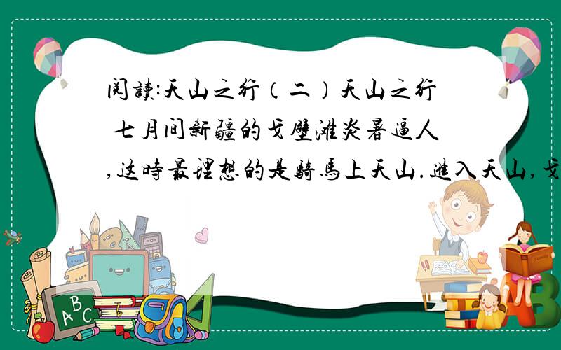 阅读:天山之行（二）天山之行 七月间新疆的戈壁滩炎暑逼人,这时最理想的是骑马上天山.进入天山,戈壁滩上的炎热就远远的被撇在后边,迎面送来的雪山寒气,立刻使你感到像秋天似的凉爽.