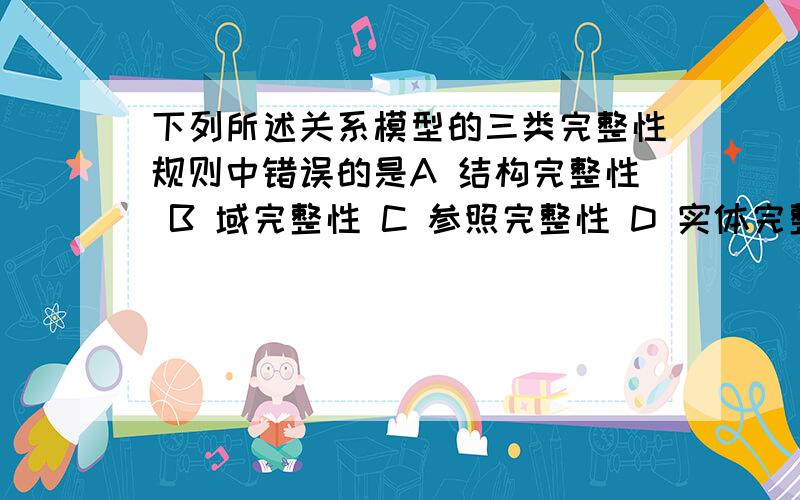 下列所述关系模型的三类完整性规则中错误的是A 结构完整性 B 域完整性 C 参照完整性 D 实体完整性 我们学的是实体完整性 参照完整性 用户定义完整性