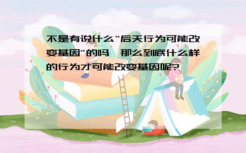 不是有说什么“后天行为可能改变基因”的吗,那么到底什么样的行为才可能改变基因呢?