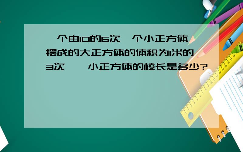 一个由10的6次幂个小正方体摆成的大正方体的体积为1米的3次幂,小正方体的棱长是多少?