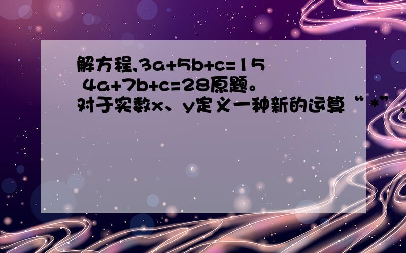 解方程,3a+5b+c=15 4a+7b+c=28原题。对于实数x、y定义一种新的运算“ *”，x * y=ax+by+c(a、b，c为常数)，等式右边是通常的加法和乘法运算，已知3 * 5=15，4 *7=28，则1*1的值？